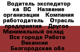 Водитель-экспедитор ка. ВС › Название организации ­ Компания-работодатель › Отрасль предприятия ­ Другое › Минимальный оклад ­ 1 - Все города Работа » Вакансии   . Белгородская обл.